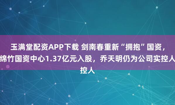 玉满堂配资APP下载 剑南春重新“拥抱”国资，绵竹国资中心1.37亿元入股，乔天明仍为公司实控人