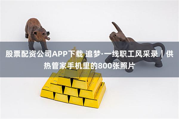 股票配资公司APP下载 追梦·一线职工风采录｜供热管家手机里的800张照片