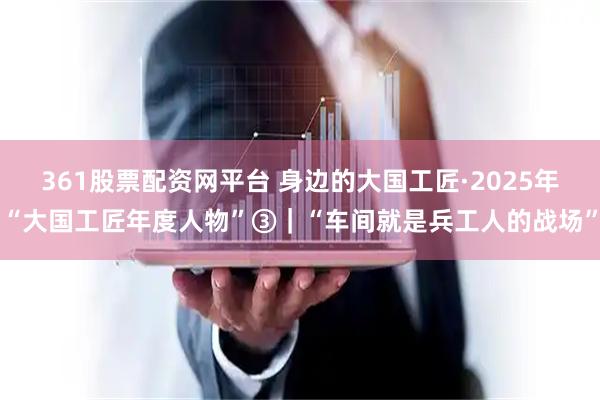 361股票配资网平台 身边的大国工匠·2025年“大国工匠年度人物”③｜“车间就是兵工人的战场”