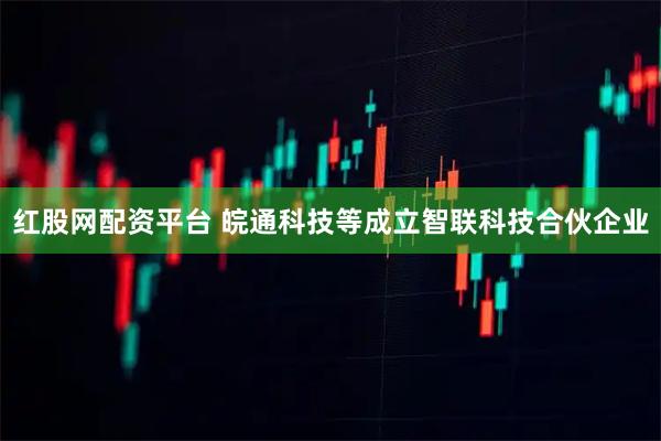 红股网配资平台 皖通科技等成立智联科技合伙企业