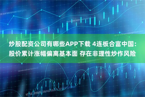 炒股配资公司有哪些APP下载 4连板合富中国：股价累计涨幅偏离基本面 存在非理性炒作风险