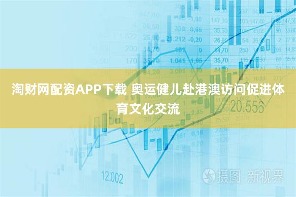 淘财网配资APP下载 奥运健儿赴港澳访问促进体育文化交流