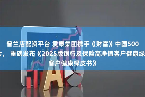 普兰店配资平台 爱康集团携手《财富》中国500强峰会， 重磅发布《2025版银行及保险高净值客户健康绿皮书》