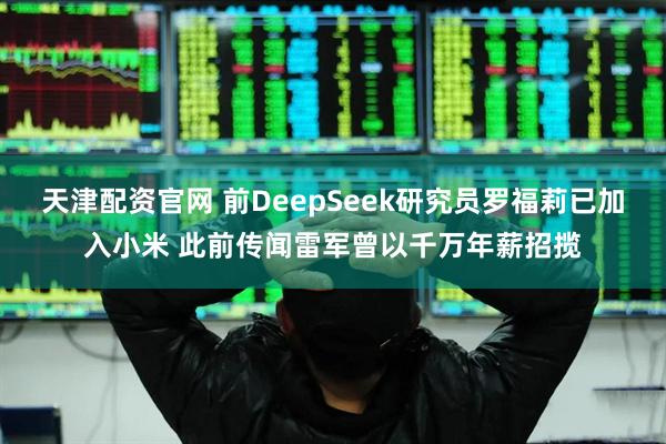 天津配资官网 前DeepSeek研究员罗福莉已加入小米 此前传闻雷军曾以千万年薪招揽