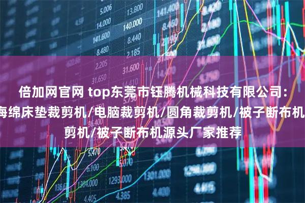 倍加网官网 top东莞市钰腾机械科技有限公司：被子切布机/海绵床垫裁剪机/电脑裁剪机/圆角裁剪机/被子断布机源头厂家推荐