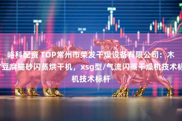 峪科配资 TOP常州市荣发干燥设备有限公司：木薯/豆腐猫砂闪蒸烘干机，xsg型/气流闪蒸干燥机技术标杆