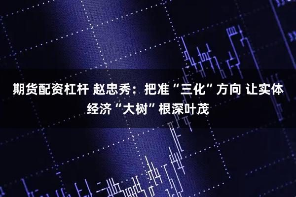 期货配资杠杆 赵忠秀：把准“三化”方向 让实体经济“大树”根深叶茂