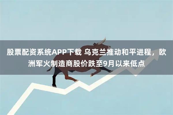 股票配资系统APP下载 乌克兰推动和平进程，欧洲军火制造商股价跌至9月以来低点