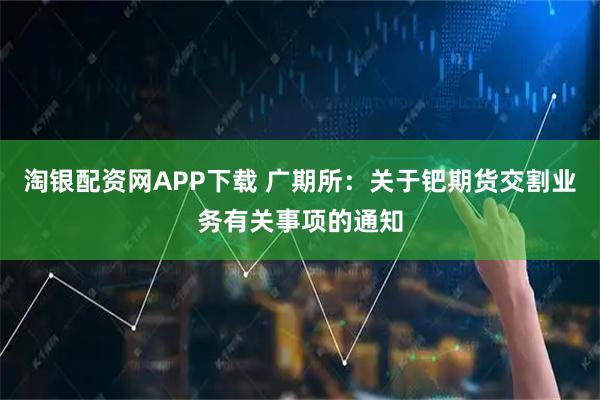 淘银配资网APP下载 广期所：关于钯期货交割业务有关事项的通知