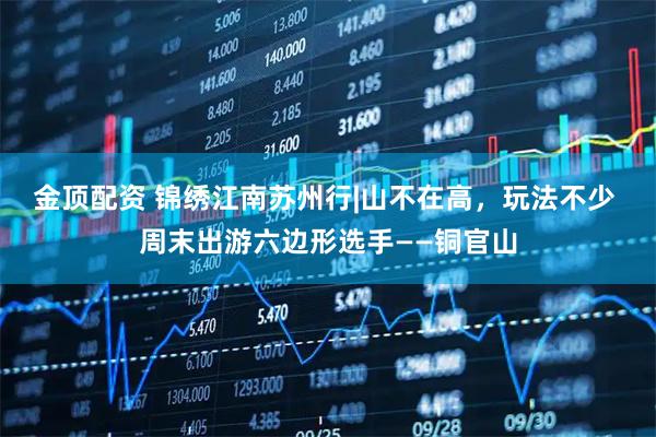 金顶配资 锦绣江南苏州行|山不在高，玩法不少 周末出游六边形选手——铜官山