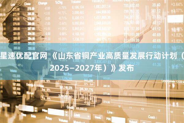 星速优配官网 《山东省铜产业高质量发展行动计划（2025—2027年）》发布