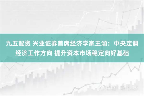 九五配资 兴业证券首席经济学家王涵：中央定调经济工作方向 提升资本市场稳定向好基础