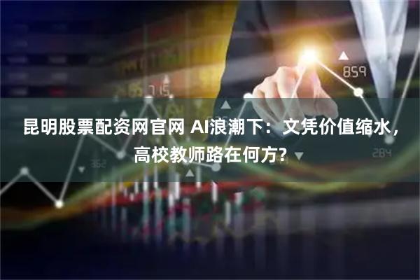 昆明股票配资网官网 AI浪潮下：文凭价值缩水，高校教师路在何方?