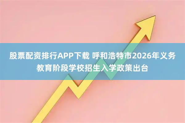 股票配资排行APP下载 呼和浩特市2026年义务教育阶段学校招生入学政策出台