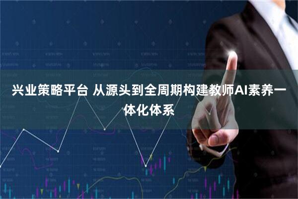 兴业策略平台 从源头到全周期构建教师AI素养一体化体系