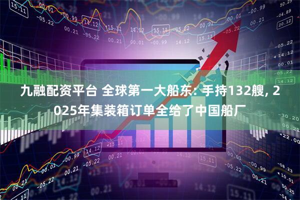 九融配资平台 全球第一大船东: 手持132艘, 2025年集装箱订单全给了中国船厂