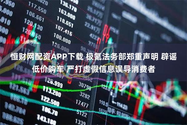 恒财网配资APP下载 极氪法务部郑重声明 辟谣低价购车 严打虚假信息误导消费者