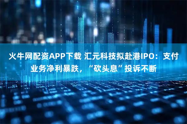火牛网配资APP下载 汇元科技拟赴港IPO：支付业务净利暴跌，“砍头息”投诉不断