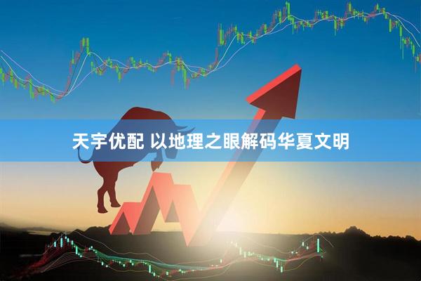 天宇优配 以地理之眼解码华夏文明