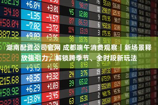 湖南配资公司官网 成都端午消费观察｜新场景释放强引力，解锁跨季节、全时段新玩法