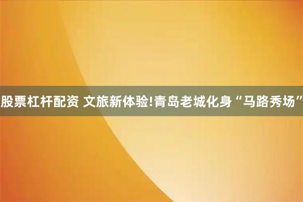 股票杠杆配资 文旅新体验!青岛老城化身“马路秀场”