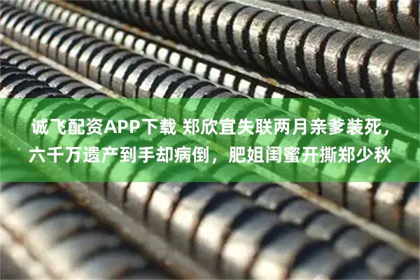 诚飞配资APP下载 郑欣宜失联两月亲爹装死，六千万遗产到手却病倒，肥姐闺蜜开撕郑少秋