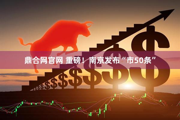 鼎合网官网 重磅！南京发布“市50条”