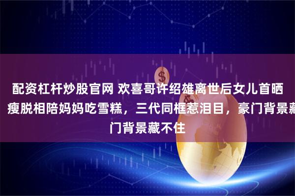 配资杠杆炒股官网 欢喜哥许绍雄离世后女儿首晒近况，瘦脱相陪妈妈吃雪糕，三代同框惹泪目，豪门背景藏不住