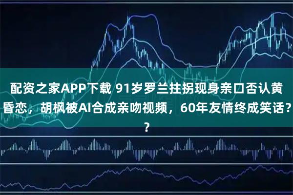 配资之家APP下载 91岁罗兰拄拐现身亲口否认黄昏恋，胡枫被AI合成亲吻视频，60年友情终成笑话？