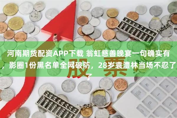 河南期货配资APP下载 翁虹慈善晚宴一句确实有,影圈1份黑名单全网破防,28岁袁澧林当场不忍了