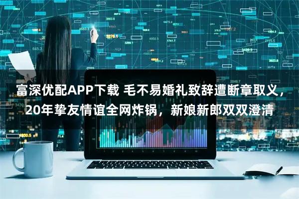 富深优配APP下载 毛不易婚礼致辞遭断章取义,20年挚友情谊全网炸锅,新娘新郎双双澄清